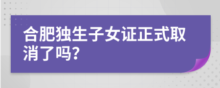 合肥独生子女证正式取消了吗？