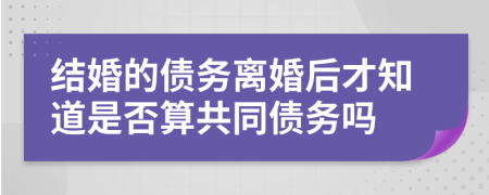 结婚的债务离婚后才知道是否算共同债务吗