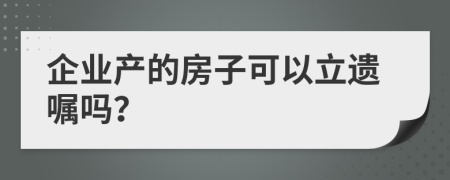 企业产的房子可以立遗嘱吗？
