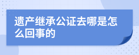 遗产继承公证去哪是怎么回事的