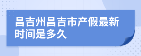 昌吉州昌吉市产假最新时间是多久