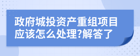 政府城投资产重组项目应该怎么处理?解答了