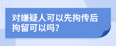 对嫌疑人可以先拘传后拘留可以吗？