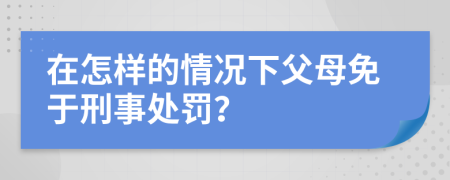 在怎样的情况下父母免于刑事处罚？