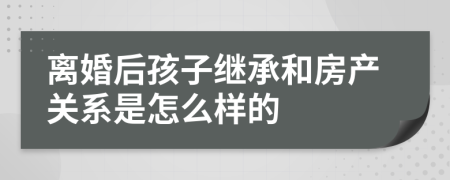 离婚后孩子继承和房产关系是怎么样的