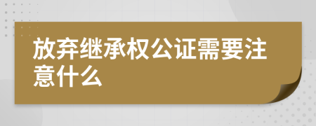 放弃继承权公证需要注意什么