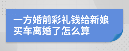 一方婚前彩礼钱给新娘买车离婚了怎么算