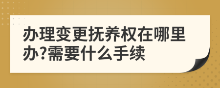 办理变更抚养权在哪里办?需要什么手续