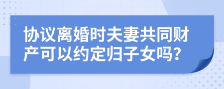 协议离婚时夫妻共同财产可以约定归子女吗？