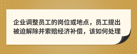 企业调整员工的岗位或地点，员工提出被迫解除并索赔经济补偿，该如何处理