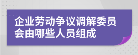 企业劳动争议调解委员会由哪些人员组成