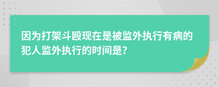 因为打架斗殴现在是被监外执行有病的犯人监外执行的时间是？