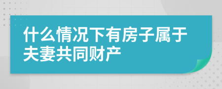 什么情况下有房子属于夫妻共同财产