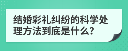 结婚彩礼纠纷的科学处理方法到底是什么？