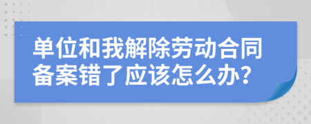 单位和我解除劳动合同备案错了应该怎么办？