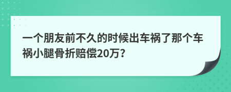 一个朋友前不久的时候出车祸了那个车祸小腿骨折赔偿20万？