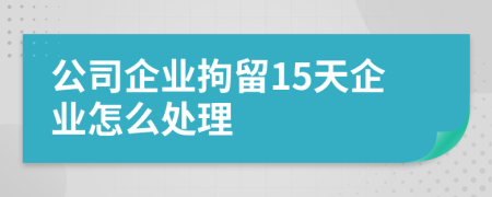 公司企业拘留15天企业怎么处理