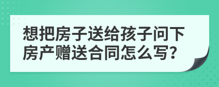 想把房子送给孩子问下房产赠送合同怎么写？
