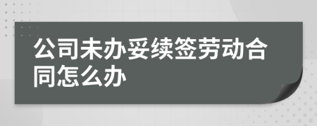 公司未办妥续签劳动合同怎么办