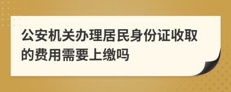 公安机关办理居民身份证收取的费用需要上缴吗
