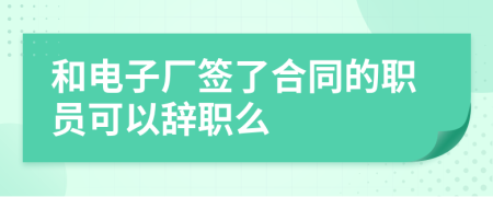 和电子厂签了合同的职员可以辞职么