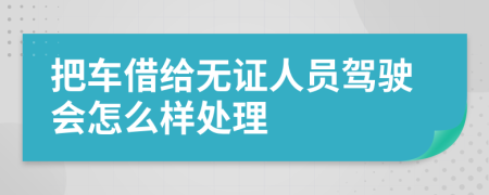 把车借给无证人员驾驶会怎么样处理