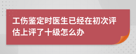 工伤鉴定时医生已经在初次评估上评了十级怎么办