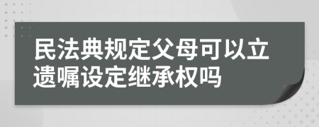 民法典规定父母可以立遗嘱设定继承权吗