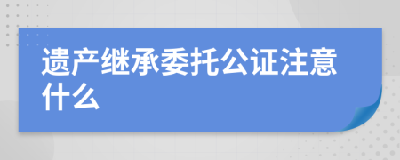 遗产继承委托公证注意什么