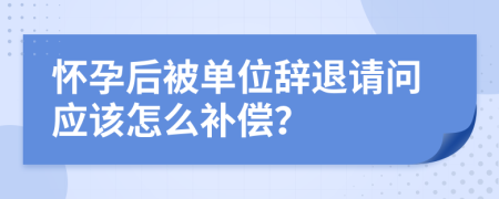 怀孕后被单位辞退请问应该怎么补偿？