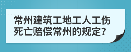 常州建筑工地工人工伤死亡赔偿常州的规定？