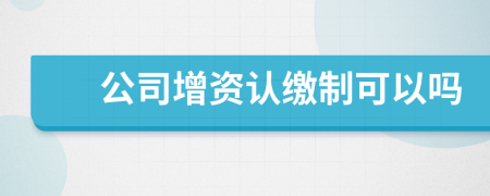 公司增资认缴制可以吗