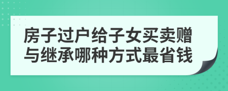 房子过户给子女买卖赠与继承哪种方式最省钱