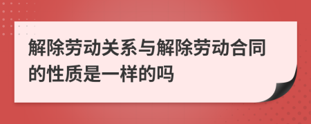 解除劳动关系与解除劳动合同的性质是一样的吗