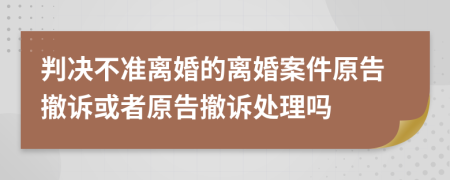 判决不准离婚的离婚案件原告撤诉或者原告撤诉处理吗