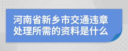 河南省新乡市交通违章处理所需的资料是什么