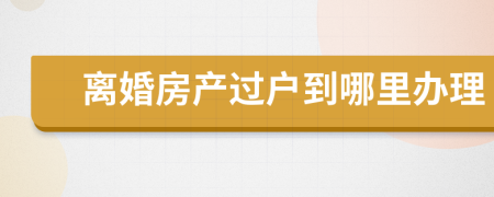 离婚房产过户到哪里办理