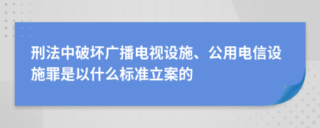 刑法中破坏广播电视设施、公用电信设施罪是以什么标准立案的