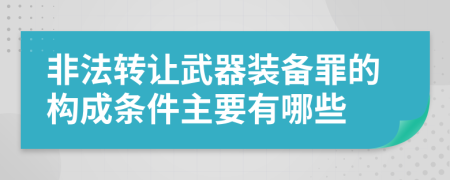 非法转让武器装备罪的构成条件主要有哪些