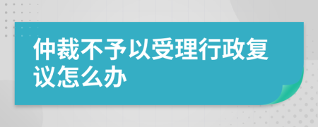 仲裁不予以受理行政复议怎么办