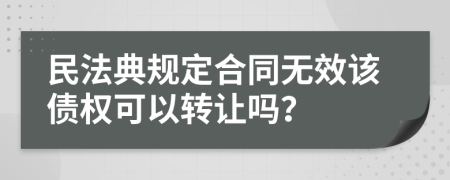 民法典规定合同无效该债权可以转让吗？