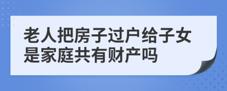 老人把房子过户给子女是家庭共有财产吗