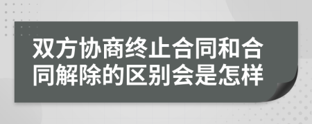 双方协商终止合同和合同解除的区别会是怎样