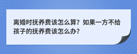 离婚时抚养费该怎么算？如果一方不给孩子的抚养费该怎么办？