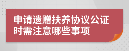 申请遗赠扶养协议公证时需注意哪些事项