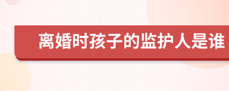 离婚时孩子的监护人是谁