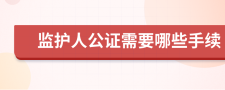 监护人公证需要哪些手续