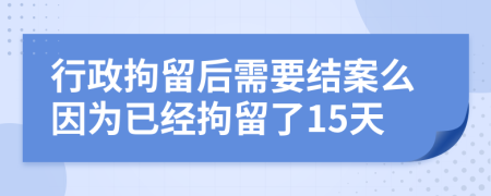 行政拘留后需要结案么因为已经拘留了15天