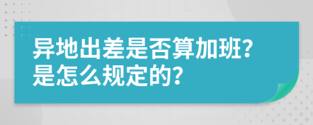 异地出差是否算加班？是怎么规定的？