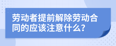 劳动者提前解除劳动合同的应该注意什么？